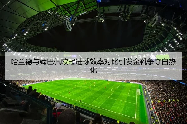 哈兰德与姆巴佩欧冠进球效率对比引发金靴争夺白热化